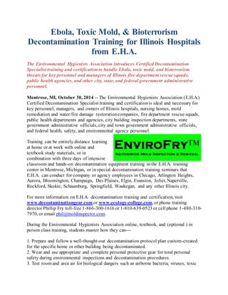 Ebola, Toxic Mold, & Bioterrorism 
Decontamination Training for Illinois Hospitals 
from E.H.A. 
The Environmental Hygienists Association introduces Certified Decontamination 
Specialist training and certification to handle Ebola, toxic mold, and bioterrorism 
threats for key personnel and managers of Illinois fire department rescue squads, 
public health agencies, and other city, state, and federal government administrative 
personnel. 
Montrose, MI, October 30, 2014 -- The Environmental Hygienists Association (E.H.A.) 
Certified Decontamination Specialist training and certification is ideal and necessary for 
key personnel, managers, and owners of Illinois hospitals, nursing homes, mold 
remediation and water/fire damage restoration companies, fire department rescue squads, 
public health departments and agencies, city building inspection departments, state 
government administrative officials, city and town government administrative officials, 
and federal health, safety, and environmental agency personnel. 
Training can be entirely distance learning 
at home or at work with online and 
textbook study materials, or in 
combination with three days of intensive 
classroom and hands-on decontamination equipment training in the E.H.A. training 
center in Montrose, Michigan, or in special decontamination training seminars that 
E.H.A. can conduct for company or agency employees in Chicago, Arlington Heights, 
Aurora, Bloomington, Champaign, Des Plaines, Elgin, Evanston, Joliet, Naperville, 
Rockford, Skokie, Schaumburg, Springfield, Waukegan, and any other Illinois city. 
For more information on E.H.A. decontamination training and certification, visit 
www.decontaminationgear.com or www.ecology-college.com, or phone training 
director Phillip Fry toll-free 1-866-300-1616 or 1-810-639-0523 or cell phone 1-480-310- 
7970, or email phil@moldinspector.com. 
During the Environmental Hygienists Association online, textbook, and (optional ) in 
person class training, students master how they can--- 
1. Prepare and follow a well-thought-out decontamination protocol plan custom-created 
for the specific home or other building being decontaminated. 
2. Wear and use appropriate and complete personal protective gear for total personal 
safety during environmental inspections and decontamination procedures. 
3. Test room and area air for biological dangers such as airborne bacteria, viruses, toxic 
 