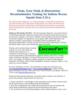 Ebola, Toxic Mold, & Bioterrorism 
Decontamination Training for Indiana Rescue 
Squads from E.H.A. 
The Environmental Hygienists Association introduces Certified Decontamination 
Specialist training and certification to handle Ebola, toxic mold, and bioterrorism 
threats for key personnel and managers of Indiana fire department rescue squads, 
public health agencies, and other city, state, and federal government administrative 
personnel. 
Montrose, MI, October 28, 2014 -- The Environmental Hygienists Association (E.H.A.) 
Certified Decontamination Specialist training and certification is ideal and necessary for 
key personnel, managers, and owners of Indiana mold remediation and water/fire damage 
restoration companies, fire department rescue squads, public health departments and 
agencies, hospitals, nursing homes, city building inspection departments, state 
government administrative officials, city and town government administrative officials, 
and federal health, safety, and environmental agency personnel. 
Training can be entirely distance learning 
at home or at work with online and 
textbook study materials, or in 
combination with three days of intensive 
classroom and hands-on decontamination equipment training in the E.H.A. training 
center in Montrose, Michigan, or in special decontamination training seminars that 
E.H.A. can conduct for company or agency employees in Anderson, Bloomington, 
Evansville, Fort Wayne, Gary, Goshen, Indianapolis, Kokomo, Lafayette, Muncie, or any 
other city or town in Indiana. 
For more information on E.H.A. decontamination training and certification, visit 
www.decontaminationgear.com or www.ecology-college.com, or phone training 
director Phillip Fry toll-free 1-866-300-1616 or 1-810-639-0523 or cell phone 1-480-310- 
7970, or email phil@moldinspector.com. 
During the Environmental Hygienists Association online, textbook, and (optional ) in 
person class training, students master how they can--- 
1. Prepare and follow a well-thought-out decontamination protocol plan custom-created 
for the specific home or other building being decontaminated. 
2. Wear and use appropriate and complete personal protective gear for total personal 
safety during environmental inspections and decontamination procedures. 
3. Test room and area air for biological dangers such as airborne bacteria, viruses, toxic 
 
