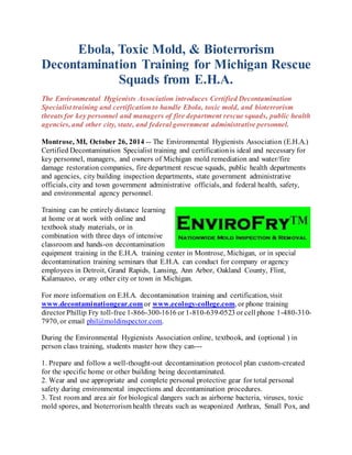 Ebola, Toxic Mold, & Bioterrorism 
Decontamination Training for Michigan Rescue 
Squads from E.H.A. 
The Environmental Hygienists Association introduces Certified Decontamination 
Specialist training and certification to handle Ebola, toxic mold, and bioterrorism 
threats for key personnel and managers of fire department rescue squads, public health 
agencies, and other city, state, and federal government administrative personnel. 
Montrose, MI, October 26, 2014 -- The Environmental Hygienists Association (E.H.A.) 
Certified Decontamination Specialist training and certification is ideal and necessary for 
key personnel, managers, and owners of Michigan mold remediation and water/fire 
damage restoration companies, fire department rescue squads, public health departments 
and agencies, city building inspection departments, state government administrative 
officials, city and town government administrative officials, and federal health, safety, 
and environmental agency personnel. 
Training can be entirely distance learning 
at home or at work with online and 
textbook study materials, or in 
combination with three days of intensive 
classroom and hands-on decontamination 
equipment training in the E.H.A. training center in Montrose, Michigan, or in special 
decontamination training seminars that E.H.A. can conduct for company or agency 
employees in Detroit, Grand Rapids, Lansing, Ann Arbor, Oakland County, Flint, 
Kalamazoo, or any other city or town in Michigan. 
For more information on E.H.A. decontamination training and certification, visit 
www.decontaminationgear.com or www.ecology-college.com, or phone training 
director Phillip Fry toll-free 1-866-300-1616 or 1-810-639-0523 or cell phone 1-480-310- 
7970, or email phil@moldinspector.com. 
During the Environmental Hygienists Association online, textbook, and (optional ) in 
person class training, students master how they can--- 
1. Prepare and follow a well-thought-out decontamination protocol plan custom-created 
for the specific home or other building being decontaminated. 
2. Wear and use appropriate and complete personal protective gear for total personal 
safety during environmental inspections and decontamination procedures. 
3. Test room and area air for biological dangers such as airborne bacteria, viruses, toxic 
mold spores, and bioterrorism health threats such as weaponized Anthrax, Small Pox, and 
 