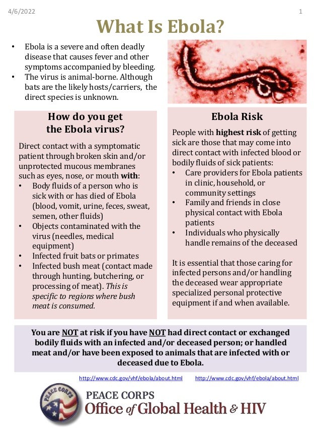 What Is Ebola?
• Ebola is a severe and often deadly
disease that causes fever and other
symptoms accompanied by bleeding.
• The virus is animal-borne. Although
bats are the likely hosts/carriers, the
direct species is unknown.
How do you get
the Ebola virus?
Direct contact with a symptomatic
patient through broken skin and/or
unprotected mucous membranes
such as eyes, nose, or mouth with:
• Body fluids of a person who is
sick with or has died of Ebola
(blood, vomit, urine, feces, sweat,
semen, other fluids)
• Objects contaminated with the
virus (needles, medical
equipment)
• Infected fruit bats or primates
• Infected bush meat (contact made
through hunting, butchering, or
processing of meat). This is
specific to regions where bush
meat is consumed.
Ebola Risk
People with highest risk of getting
sick are those that may come into
direct contact with infected blood or
bodily fluids of sick patients:
• Care providers for Ebola patients
in clinic, household, or
community settings
• Family and friends in close
physical contact with Ebola
patients
• Individuals who physically
handle remains of the deceased
It is essential that those caring for
infected persons and/or handling
the deceased wear appropriate
specialized personal protective
equipment if and when available.
You are NOT at risk if you have NOT had direct contact or exchanged
bodily fluids with an infected and/or deceased person; or handled
meat and/or have been exposed to animals that are infected with or
deceased due to Ebola.
4/6/2022 1
http://www.cdc.gov/vhf/ebola/about.html http://www.cdc.gov/vhf/ebola/about.html
 