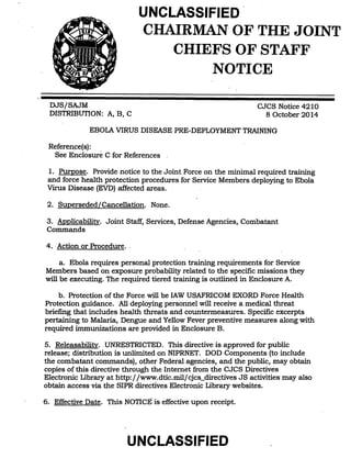 UNCLASSIFIED . 
CHAIRMAN· OF· THE JOINT 
CHIEFS OF STAFF 
NOTICE 
DJ-8/SAJM 
DISTRIBUTION: A, B, C 
CJCS Notice 4210 
8 October 2014 
EBOLA VIRUS DISEASE PRE-DEPLOYMENT TRAINING 
Reference( s): 
See Enclosure C for References 
1. Purpose. Provide notice to the Joint Force on the minimal required training 
and force health protection procedures for Service Members deploying to Ebola 
Virus Disease (EVD) affected areas. 
2. Superseded/ Cancellation. None. 
3. Applicability. Joint Staff, Services, Defense Agencies, Combatant 
Commands 
4. Action or Procedure .. 
a. Ebola requires personal protection training requirements for Service 
Members based on exposure probability related to the specific missions they 
will be executing. The reqUired tiered training is outlined in Enclosure A. 
b. Protection of the Force will be lAW USAFRICOM EXORD ~orce Health 
Protection guidance. All deploying personnel will receive a medical threat 
briefing that includes health threats and countermeasures. Specific excerpts 
pertaining to Malaria, Dengue and Yellow Fever preventive measures along with 
required immunizations are provided in Enclosure B. 
5. Releasability .. UNRESTRICTED. This directive is approved for public 
release; distribution is unlimited on NIPRNET. DOD Components (to include 
the combatant commands), other Federal agencies, and the public, may obtain 
copies of this directive through the Internet from the CJCS Directives 
Electronic Library at http:/ fwww.dtic.milfcjcs_directives JS activities· may also 
obtain access via the SIPR directives Electronic Library websites. 
6. Effective Date. This NOTICE is effective upon receipt. 
UNCLASSIFIED 
 
