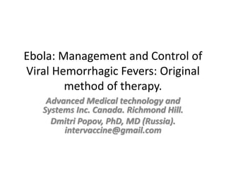 Ebola: Management and Control
of Viral Hemorrhagic Fevers:
Original method of therapy.
Advanced Medical Technology and Systems Inc.
Canada. Richmond Hill.
Dmitri Popov, PhD, MD (Russia).
intervaccine@gmail.com
Biotechnology department, Academy of Science.
Vladicaucas. Slava Maliev, prof. (Russia).
niobiot@mail.ru
 