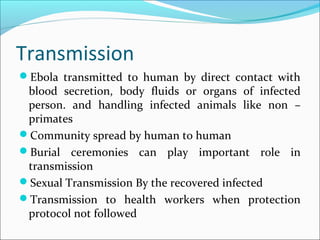 Transmission
Ebola transmitted to human by direct contact with
blood secretion, body fluids or organs of infected
person. and handling infected animals like non –
primates
Community spread by human to human
Burial ceremonies can play important role in
transmission
Sexual Transmission By the recovered infected
Transmission to health workers when protection
protocol not followed
 