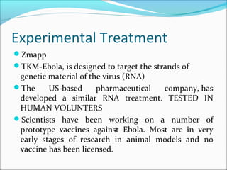 Experimental Treatment
Zmapp
TKM-Ebola, is designed to target the strands of
genetic material of the virus (RNA)
The US-based pharmaceutical company, has
developed a similar RNA treatment. TESTED IN
HUMAN VOLUNTERS
Scientists have been working on a number of
prototype vaccines against Ebola. Most are in very
early stages of research in animal models and no
vaccine has been licensed.
 