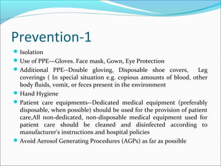 Prevention-1
Isolation
Use of PPE—Gloves. Face mask, Gown, Eye Protection
Additional PPE--Double gloving, Disposable shoe covers, Leg
coverings ( In special situation e.g. copious amounts of blood, other
body fluids, vomit, or feces present in the environment
Hand Hygiene
Patient care equipments--Dedicated medical equipment (preferably
disposable, when possible) should be used for the provision of patient
care,All non-dedicated, non-disposable medical equipment used for
patient care should be cleaned and disinfected according to
manufacturer's instructions and hospital policies
Avoid Aerosol Generating Procedures (AGPs) as far as possible
 