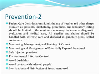 Prevention-2
Patient Care Considerations: Limit the use of needles and other sharps
as much as possible, Phlebotomy, procedures, and laboratory testing
should be limited to the minimum necessary for essential diagnostic
evaluation and medical care, All needles and sharps should be
handled with extreme care and disposed in puncture-proof, sealed
containers
Monitoring, Management, and Training of Visitors
Monitoring and Management of Potentially Exposed Personnel
Safe Injection practices
Environmental Infection Control
Avoid bush Meat
Avoid contact with infected people
Sterilization and disinfection of instrument used
 
