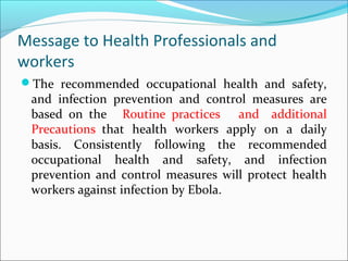 Message to Health Professionals and
workers
The recommended occupational health and safety,
and infection prevention and control measures are
based on the Routine practices and additional
Precautions that health workers apply on a daily
basis. Consistently following the recommended
occupational health and safety, and infection
prevention and control measures will protect health
workers against infection by Ebola.
 