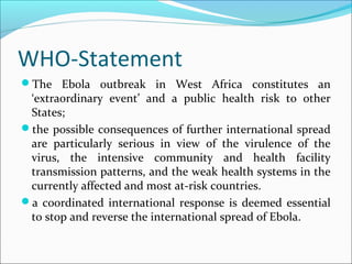 WHO-Statement
The Ebola outbreak in West Africa constitutes an
‘extraordinary event’ and a public health risk to other
States;
the possible consequences of further international spread
are particularly serious in view of the virulence of the
virus, the intensive community and health facility
transmission patterns, and the weak health systems in the
currently affected and most at-risk countries.
a coordinated international response is deemed essential
to stop and reverse the international spread of Ebola.
 