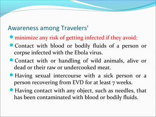 Awareness among Travelers'
minimize any risk of getting infected if they avoid:
Contact with blood or bodily fluids of a person or
corpse infected with the Ebola virus.
Contact with or handling of wild animals, alive or
dead or their raw or undercooked meat.
Having sexual intercourse with a sick person or a
person recovering from EVD for at least 7 weeks.
Having contact with any object, such as needles, that
has been contaminated with blood or bodily fluids.
 