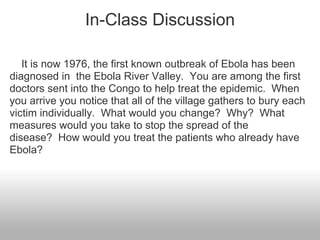 In-Class Discussion

   It is now 1976, the first known outbreak of Ebola has been
diagnosed in the Ebola River Valley. You are among the first
doctors sent into the Congo to help treat the epidemic. When
you arrive you notice that all of the village gathers to bury each
victim individually. What would you change? Why? What
measures would you take to stop the spread of the
disease? How would you treat the patients who already have
Ebola?
 