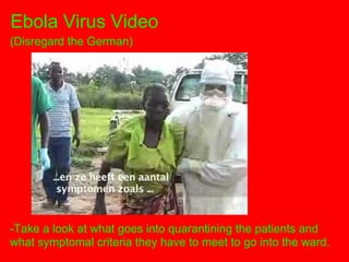 Ebola Virus Video
(Disregard the German)




-Take a look at what goes into quarantining the patients and
what symptomal criteria they have to meet to go into the ward.
 