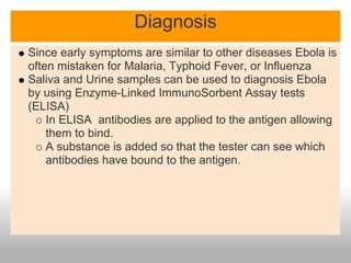 Diagnosis
Since early symptoms are similar to other diseases Ebola is
often mistaken for Malaria, Typhoid Fever, or Influenza
Saliva and Urine samples can be used to diagnosis Ebola
by using Enzyme-Linked ImmunoSorbent Assay tests
(ELISA)
    In ELISA antibodies are applied to the antigen allowing
    them to bind.
    A substance is added so that the tester can see which
    antibodies have bound to the antigen.
 