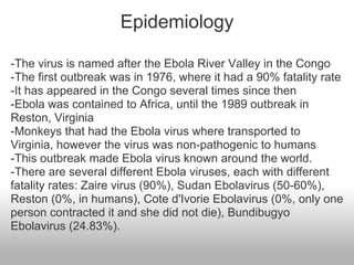 Epidemiology

-The virus is named after the Ebola River Valley in the Congo
-The first outbreak was in 1976, where it had a 90% fatality rate
-It has appeared in the Congo several times since then
-Ebola was contained to Africa, until the 1989 outbreak in
Reston, Virginia
-Monkeys that had the Ebola virus where transported to
Virginia, however the virus was non-pathogenic to humans
-This outbreak made Ebola virus known around the world.
-There are several different Ebola viruses, each with different
fatality rates: Zaire virus (90%), Sudan Ebolavirus (50-60%),
Reston (0%, in humans), Cote d'Ivorie Ebolavirus (0%, only one
person contracted it and she did not die), Bundibugyo
Ebolavirus (24.83%).
 