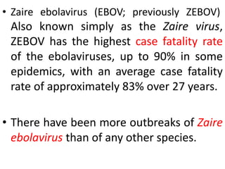 • Zaire ebolavirus (EBOV; previously ZEBOV)
Also known simply as the Zaire virus,
ZEBOV has the highest case fatality rate
of the ebolaviruses, up to 90% in some
epidemics, with an average case fatality
rate of approximately 83% over 27 years.
• There have been more outbreaks of Zaire
ebolavirus than of any other species.
 