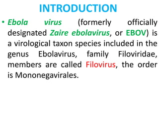 INTRODUCTION
• Ebola virus (formerly officially
designated Zaire ebolavirus, or EBOV) is
a virological taxon species included in the
genus Ebolavirus, family Filoviridae,
members are called Filovirus, the order
is Mononegavirales.
 
