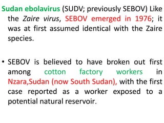 Sudan ebolavirus (SUDV; previously SEBOV) Like
the Zaire virus, SEBOV emerged in 1976; it
was at first assumed identical with the Zaire
species.
• SEBOV is believed to have broken out first
among cotton factory workers in
Nzara,Sudan (now South Sudan), with the first
case reported as a worker exposed to a
potential natural reservoir.
 