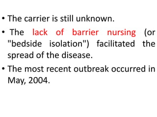 • The carrier is still unknown.
• The lack of barrier nursing (or
"bedside isolation") facilitated the
spread of the disease.
• The most recent outbreak occurred in
May, 2004.
 