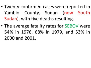 • Twenty confirmed cases were reported in
Yambio County, Sudan (now South
Sudan), with five deaths resulting.
• The average fatality rates for SEBOV were
54% in 1976, 68% in 1979, and 53% in
2000 and 2001.
 