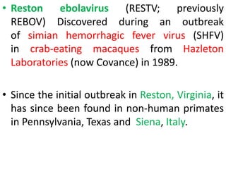 • Reston ebolavirus (RESTV; previously
REBOV) Discovered during an outbreak
of simian hemorrhagic fever virus (SHFV)
in crab-eating macaques from Hazleton
Laboratories (now Covance) in 1989.
• Since the initial outbreak in Reston, Virginia, it
has since been found in non-human primates
in Pennsylvania, Texas and Siena, Italy.
 