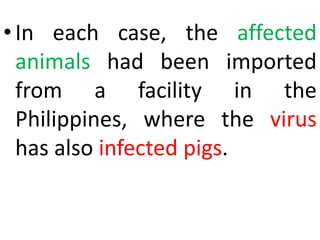 •In each case, the affected
animals had been imported
from a facility in the
Philippines, where the virus
has also infected pigs.
 