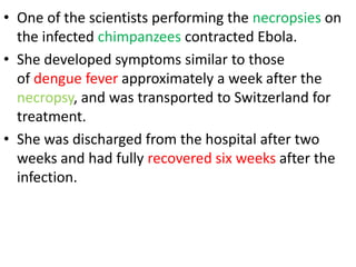 • One of the scientists performing the necropsies on
the infected chimpanzees contracted Ebola.
• She developed symptoms similar to those
of dengue fever approximately a week after the
necropsy, and was transported to Switzerland for
treatment.
• She was discharged from the hospital after two
weeks and had fully recovered six weeks after the
infection.
 