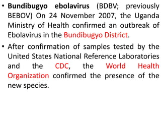 • Bundibugyo ebolavirus (BDBV; previously
BEBOV) On 24 November 2007, the Uganda
Ministry of Health confirmed an outbreak of
Ebolavirus in the Bundibugyo District.
• After confirmation of samples tested by the
United States National Reference Laboratories
and the CDC, the World Health
Organization confirmed the presence of the
new species.
 