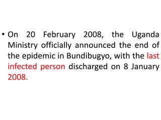 • On 20 February 2008, the Uganda
Ministry officially announced the end of
the epidemic in Bundibugyo, with the last
infected person discharged on 8 January
2008.
 