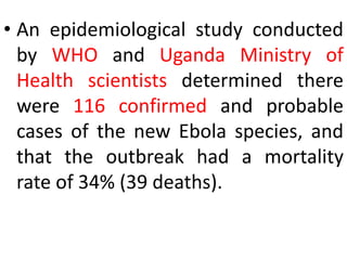 • An epidemiological study conducted
by WHO and Uganda Ministry of
Health scientists determined there
were 116 confirmed and probable
cases of the new Ebola species, and
that the outbreak had a mortality
rate of 34% (39 deaths).
 