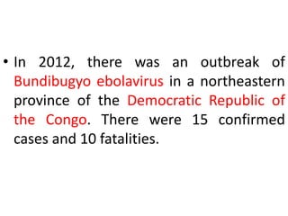 • In 2012, there was an outbreak of
Bundibugyo ebolavirus in a northeastern
province of the Democratic Republic of
the Congo. There were 15 confirmed
cases and 10 fatalities.
 