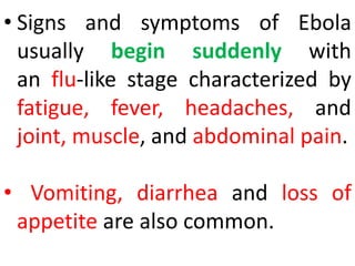 • Signs and symptoms of Ebola
usually begin suddenly with
an flu-like stage characterized by
fatigue, fever, headaches, and
joint, muscle, and abdominal pain.
• Vomiting, diarrhea and loss of
appetite are also common.
 