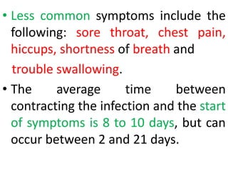 • Less common symptoms include the
following: sore throat, chest pain,
hiccups, shortness of breath and
trouble swallowing.
• The average time between
contracting the infection and the start
of symptoms is 8 to 10 days, but can
occur between 2 and 21 days.
 