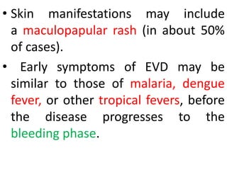• Skin manifestations may include
a maculopapular rash (in about 50%
of cases).
• Early symptoms of EVD may be
similar to those of malaria, dengue
fever, or other tropical fevers, before
the disease progresses to the
bleeding phase.
 