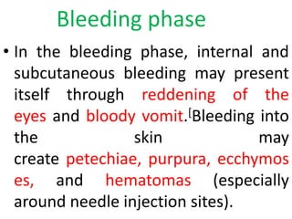 Bleeding phase
• In the bleeding phase, internal and
subcutaneous bleeding may present
itself through reddening of the
eyes and bloody vomit.[Bleeding into
the skin may
create petechiae, purpura, ecchymos
es, and hematomas (especially
around needle injection sites).
 