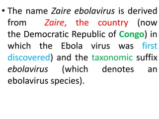 • The name Zaire ebolavirus is derived
from Zaire, the country (now
the Democratic Republic of Congo) in
which the Ebola virus was first
discovered) and the taxonomic suffix
ebolavirus (which denotes an
ebolavirus species).
 