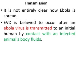 Transmission
• It is not entirely clear how Ebola is
spread.
• EVD is believed to occur after an
ebola virus is transmitted to an initial
human by contact with an infected
animal's body fluids.
 