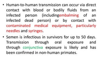 • Human-to-human transmission can occur via direct
contact with blood or bodily fluids from an
infected person (includingembalming of an
infected dead person) or by contact with
contaminated medical equipment, particularly
needles and syringes.
• Semen is infectious in survivors for up to 50 days.
Transmission through oral exposure and
through conjunctiva exposure is likely and has
been confirmed in non-human primates.
 