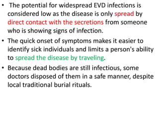 • The potential for widespread EVD infections is
considered low as the disease is only spread by
direct contact with the secretions from someone
who is showing signs of infection.
• The quick onset of symptoms makes it easier to
identify sick individuals and limits a person's ability
to spread the disease by traveling.
• Because dead bodies are still infectious, some
doctors disposed of them in a safe manner, despite
local traditional burial rituals.
 