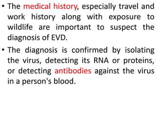 • The medical history, especially travel and
work history along with exposure to
wildlife are important to suspect the
diagnosis of EVD.
• The diagnosis is confirmed by isolating
the virus, detecting its RNA or proteins,
or detecting antibodies against the virus
in a person's blood.
 