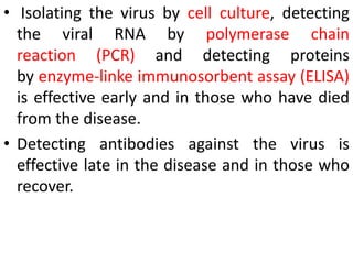 • Isolating the virus by cell culture, detecting
the viral RNA by polymerase chain
reaction (PCR) and detecting proteins
by enzyme-linke immunosorbent assay (ELISA)
is effective early and in those who have died
from the disease.
• Detecting antibodies against the virus is
effective late in the disease and in those who
recover.
 
