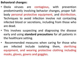 Behavioral changes:
• Ebola viruses are contagious, with prevention
predominantly involving behavior changes, proper full-
body personal protective equipment, and disinfection.
Techniques to avoid infection involve not contacting
infected blood or secretions, including from those who
are dead.
• This involves suspecting and diagnosing the disease
early and using standard precautions for all patients in
the healthcare setting.
• Recommended measures when caring for those who
are infected include isolating them, sterilizing
equipment, and wearing protective clothing including
masks, gloves, gowns and goggles.
 