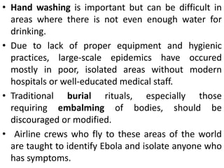 • Hand washing is important but can be difficult in
areas where there is not even enough water for
drinking.
• Due to lack of proper equipment and hygienic
practices, large-scale epidemics have occured
mostly in poor, isolated areas without modern
hospitals or well-educated medical staff.
• Traditional burial rituals, especially those
requiring embalming of bodies, should be
discouraged or modified.
• Airline crews who fly to these areas of the world
are taught to identify Ebola and isolate anyone who
has symptoms.
 