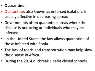 • Quarantine:
• Quarantine, also known as enforced isolation, is
usually effective in decreasing spread.
• Governments often quarantine areas where the
disease is occurring or individuals who may be
infected.
• In the United States the law allows quarantine of
those infected with Ebola.
• The lack of roads and transportation may help slow
the disease in Africa.
• During the 2014 outbreak Liberia closed schools.
 