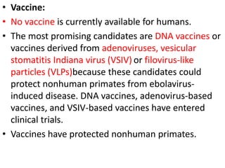 • Vaccine:
• No vaccine is currently available for humans.
• The most promising candidates are DNA vaccines or
vaccines derived from adenoviruses, vesicular
stomatitis Indiana virus (VSIV) or filovirus-like
particles (VLPs)because these candidates could
protect nonhuman primates from ebolavirus-
induced disease. DNA vaccines, adenovirus-based
vaccines, and VSIV-based vaccines have entered
clinical trials.
• Vaccines have protected nonhuman primates.
 