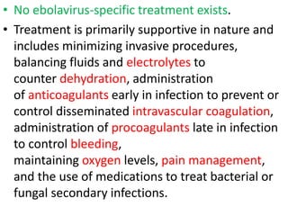 • No ebolavirus-specific treatment exists.
• Treatment is primarily supportive in nature and
includes minimizing invasive procedures,
balancing fluids and electrolytes to
counter dehydration, administration
of anticoagulants early in infection to prevent or
control disseminated intravascular coagulation,
administration of procoagulants late in infection
to control bleeding,
maintaining oxygen levels, pain management,
and the use of medications to treat bacterial or
fungal secondary infections.
 