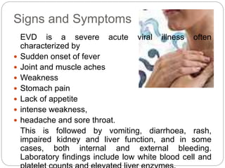 Signs and Symptoms 
EVD is a severe acute viral illness often 
characterized by 
 Sudden onset of fever 
 Joint and musc...