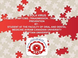 EBOLA VIRUS
CAUSES, SYMPTOMS ,TRNASMISSION , TREATMENT AND
PREVENTION
BY :
STUDENT AT THE FACULTY OF ORAL AND DENTAL
MEDICINE AHRAM CANADIAN UNIVERSITY
EGYPTIAN UNIVERSITY
 
