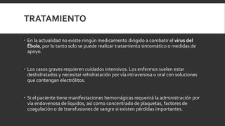 TRATAMIENTO
 En la actualidad no existe ningún medicamento dirigido a combatir el virus del
Ébola, por lo tanto solo se puede realizar tratamiento sintomático o medidas de
apoyo.
 Los casos graves requieren cuidados intensivos. Los enfermos suelen estar
deshidratados y necesitar rehidratación por vía intravenosa u oral con soluciones
que contengan electrólitos.
 Si el paciente tiene manifestaciones hemorrágicas requerirá la administración por
vía endovenosa de líquidos, así como concentrado de plaquetas, factores de
coagulación o de transfusiones de sangre si existen pérdidas importantes.
 