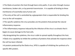 The Ebola virusenters the host through basic entry paths. It can enter through mucous
membranes, broken skin, or by parental transmission. It is capable of binding to these
membranes of essentially every human cell.
The entry of the cell is controlled by a glycoprotein that is responsible for binding the
virus to the cell receptors.
The specific cytokines the virus provokes are the proteins that prompt the natural
inflammatory response.
The inflammatory response induced by the infection of the virus is so drastic that it
begins to cause damage to the host cells.
By deregulating the cytokines, the virus is able to spread rapidly throughout the host.
Ebola virus capability to inhibit the synthesis of proteins that activate the response when
the cell has been infected.
A protein produced by the Ebola virus, VP35 is capable of inhibiting the synthesis of a
specific INFs protein.
 