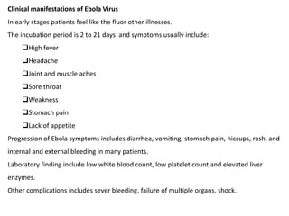 Clinical manifestations of Ebola Virus
In early stages patients feel like the fluor other illnesses.
The incubation period is 2 to 21 days and symptoms usually include:
High fever
Headache
Joint and muscle aches
Sore throat
Weakness
Stomach pain
Lack of appetite
Progression of Ebola symptoms includes diarrhea, vomiting, stomach pain, hiccups, rash, and
internal and external bleeding in many patients.
Laboratory finding include low white blood count, low platelet count and elevated liver
enzymes.
Other complications includes sever bleeding, failure of multiple organs, shock.
 