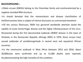 BACKGROUND:-
Ebola viruses (EBOVs) belong to the Filoviridae family and arecharacterized by a
negative stranded RNA structure .
It should benoted that the nomenclature and disease classification of
thefiloviruseshas been a subject of intense discussion as summarized elsewhere .
Of the various filoviruses, EBOV has garnered worldwide attention dueto the
rapidity of acute hemorrhagic disease and the highly infectiousnature of the virus.
Discovered during the first documented outbreak ofEBOV disease in the town of
Yambuku in the Democratic Republic ofCongo (DRC) in 1976, these viruses have
caused outbreaks of variablemagnitude in several west and equatorial African
countries.
In the mostrecent outbreak in West Africa between 2013 and 2016, about
28,000cases were confirmed and up to 11,000 deaths were reported,
thusdemonstrating the high mortality of this condition.
 
